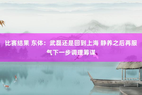 比赛结果 东体：武磊还是回到上海 静养之后再服气下一步调理筹谋