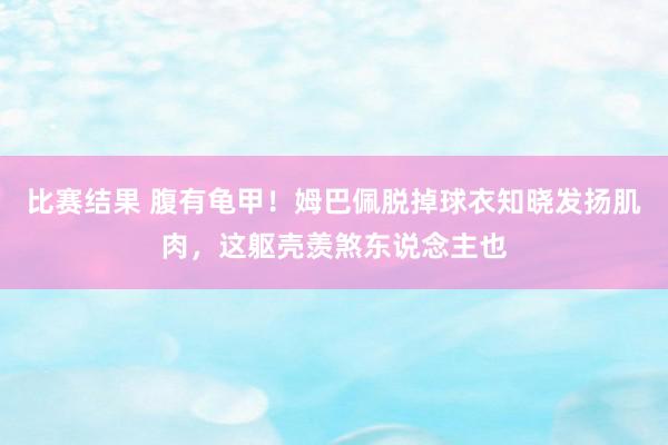 比赛结果 腹有龟甲！姆巴佩脱掉球衣知晓发扬肌肉，这躯壳羡煞东说念主也