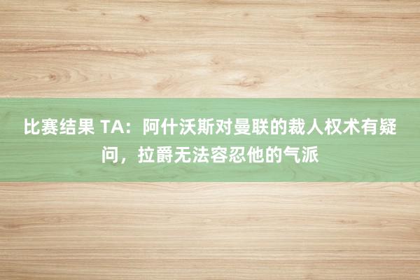 比赛结果 TA：阿什沃斯对曼联的裁人权术有疑问，拉爵无法容忍他的气派