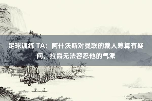 足球训练 TA：阿什沃斯对曼联的裁人筹算有疑问，拉爵无法容忍他的气派