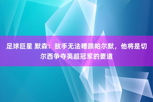 足球巨星 默森：敌手无法糟蹋帕尔默，他将是切尔西争夺英超冠军的要道