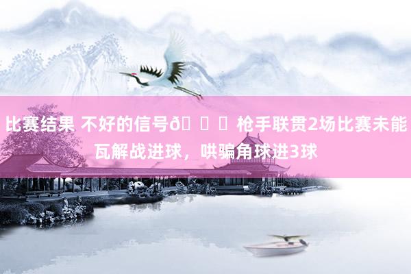 比赛结果 不好的信号😕枪手联贯2场比赛未能瓦解战进球，哄骗角球进3球