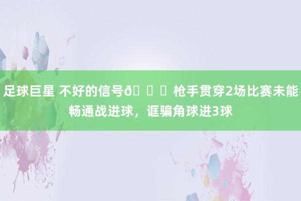 足球巨星 不好的信号😕枪手贯穿2场比赛未能畅通战进球，诓骗角球进3球