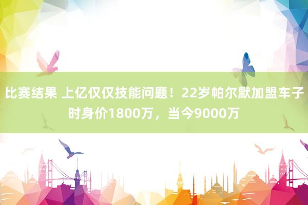 比赛结果 上亿仅仅技能问题！22岁帕尔默加盟车子时身价1800万，当今9000万