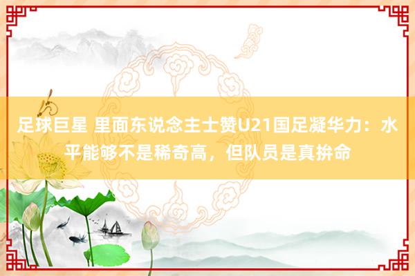 足球巨星 里面东说念主士赞U21国足凝华力：水平能够不是稀奇高，但队员是真拚命