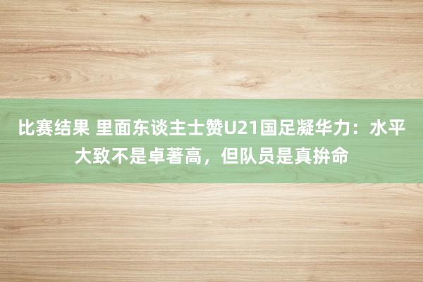 比赛结果 里面东谈主士赞U21国足凝华力：水平大致不是卓著高，但队员是真拚命