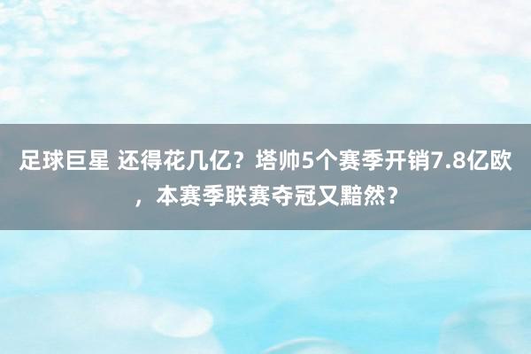 足球巨星 还得花几亿？塔帅5个赛季开销7.8亿欧，本赛季联赛夺冠又黯然？