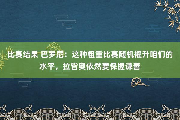 比赛结果 巴罗尼：这种粗重比赛随机擢升咱们的水平，拉皆奥依然要保握谦善