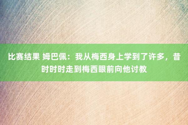 比赛结果 姆巴佩：我从梅西身上学到了许多，昔时时时走到梅西眼前向他讨教