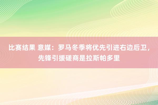 比赛结果 意媒：罗马冬季将优先引进右边后卫，先锋引援磋商是拉斯帕多里