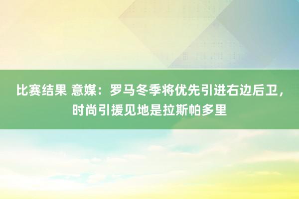 比赛结果 意媒：罗马冬季将优先引进右边后卫，时尚引援见地是拉斯帕多里