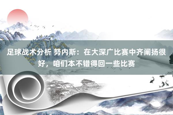 足球战术分析 努内斯：在大深广比赛中齐阐扬很好，咱们本不错得回一些比赛