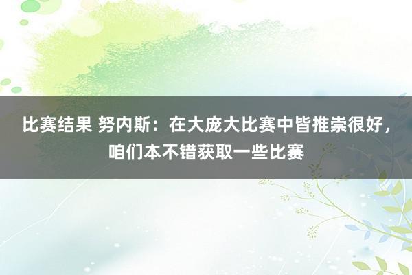 比赛结果 努内斯：在大庞大比赛中皆推崇很好，咱们本不错获取一些比赛