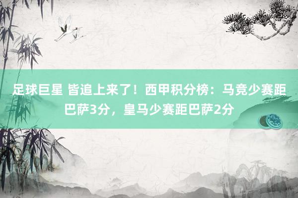 足球巨星 皆追上来了！西甲积分榜：马竞少赛距巴萨3分，皇马少赛距巴萨2分