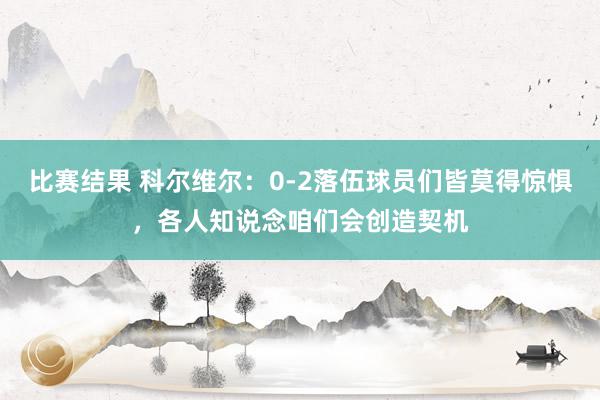 比赛结果 科尔维尔：0-2落伍球员们皆莫得惊惧，各人知说念咱们会创造契机