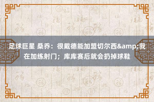 足球巨星 桑乔：很戴德能加盟切尔西&我在加练射门；库库赛后就会扔掉球鞋