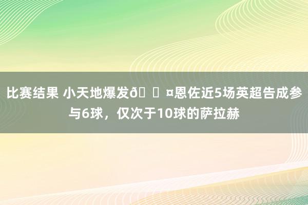 比赛结果 小天地爆发😤恩佐近5场英超告成参与6球，仅次于10球的萨拉赫