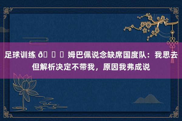 足球训练 👀姆巴佩说念缺席国度队：我思去但解析决定不带我，原因我弗成说