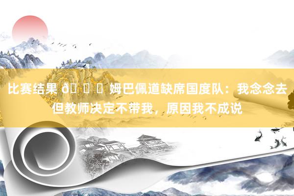 比赛结果 👀姆巴佩道缺席国度队：我念念去但教师决定不带我，原因我不成说