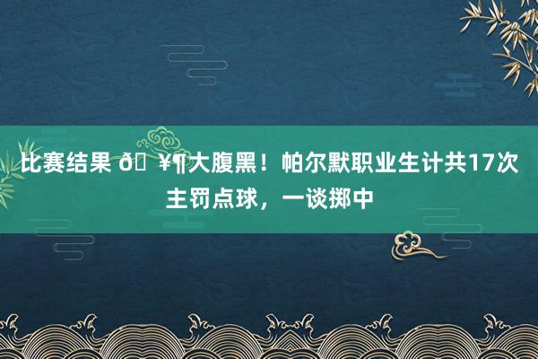 比赛结果 🥶大腹黑！帕尔默职业生计共17次主罚点球，一谈掷中