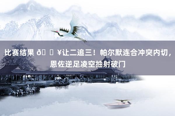 比赛结果 💥让二追三！帕尔默连合冲突内切，恩佐逆足凌空抽射破门