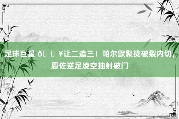 足球巨星 💥让二追三！帕尔默聚拢破裂内切，恩佐逆足凌空抽射破门