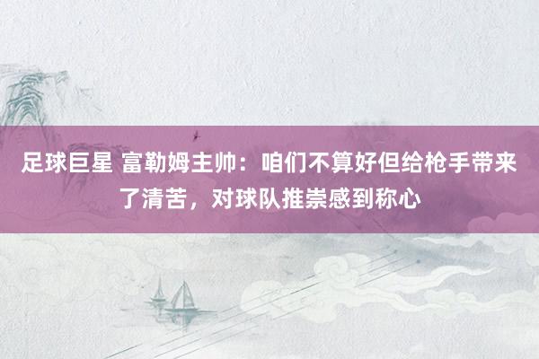 足球巨星 富勒姆主帅：咱们不算好但给枪手带来了清苦，对球队推崇感到称心