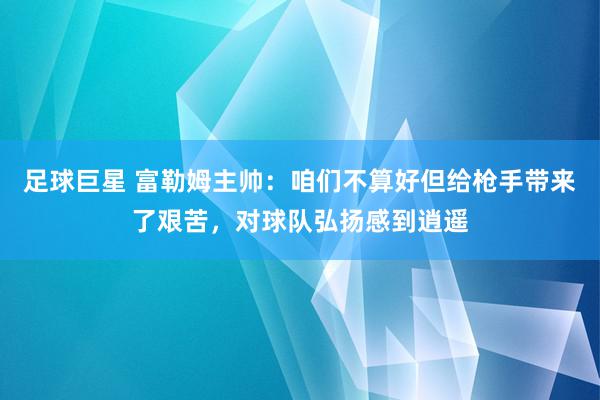 足球巨星 富勒姆主帅：咱们不算好但给枪手带来了艰苦，对球队弘扬感到逍遥