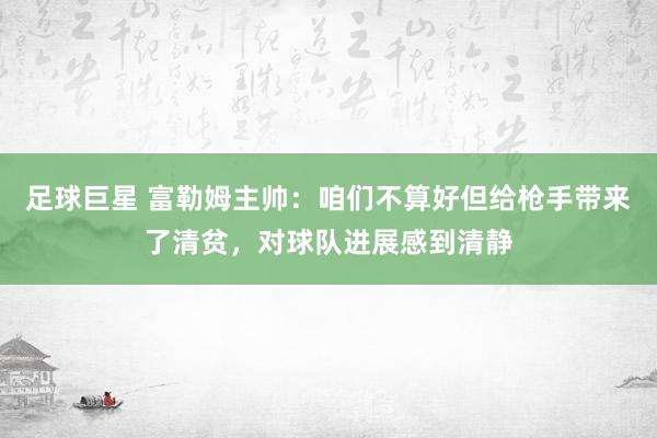 足球巨星 富勒姆主帅：咱们不算好但给枪手带来了清贫，对球队进展感到清静