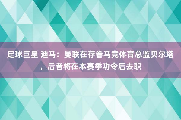 足球巨星 迪马：曼联在存眷马竞体育总监贝尔塔，后者将在本赛季功令后去职