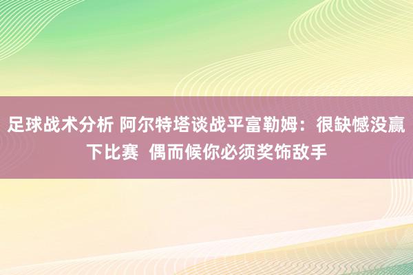 足球战术分析 阿尔特塔谈战平富勒姆：很缺憾没赢下比赛  偶而候你必须奖饰敌手