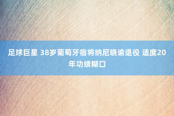 足球巨星 38岁葡萄牙宿将纳尼晓谕退役 适度20年功绩糊口