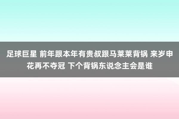 足球巨星 前年跟本年有贵叔跟马莱莱背锅 来岁申花再不夺冠 下个背锅东说念主会是谁