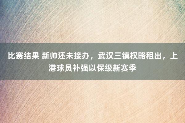 比赛结果 新帅还未接办，武汉三镇权略租出，上港球员补强以保级新赛季