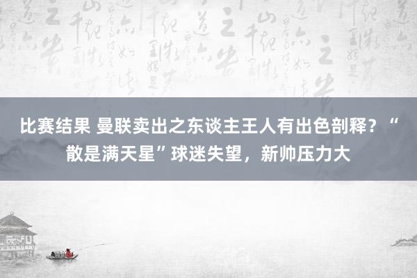 比赛结果 曼联卖出之东谈主王人有出色剖释？“散是满天星”球迷失望，新帅压力大