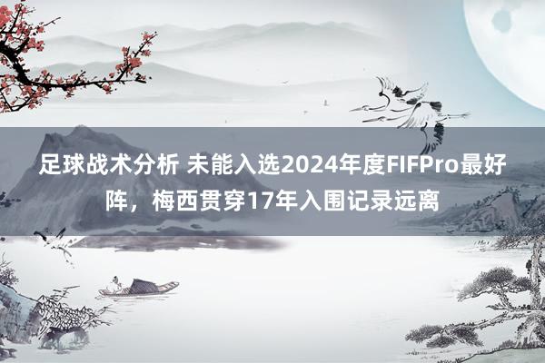 足球战术分析 未能入选2024年度FIFPro最好阵，梅西贯穿17年入围记录远离