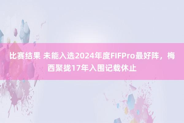 比赛结果 未能入选2024年度FIFPro最好阵，梅西聚拢17年入围记载休止