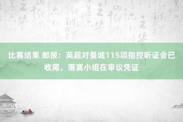 比赛结果 邮报：英超对曼城115项指控听证会已收尾，落寞小组在审议凭证